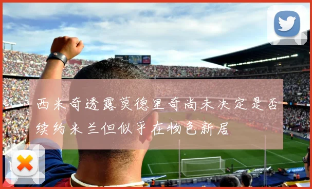 西米奇透露莫德里奇尚未决定是否续约米兰但似乎在物色新居