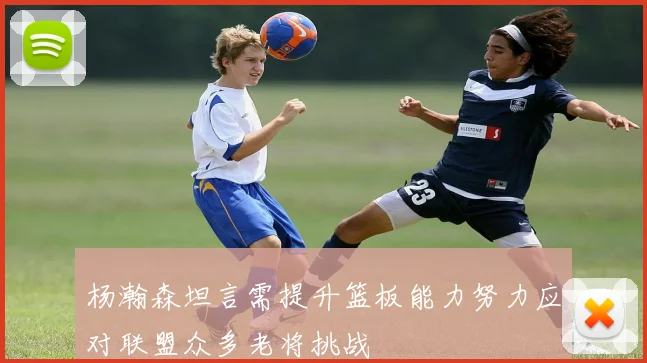 杨瀚森坦言需提升篮板能力努力应对联盟众多老将挑战