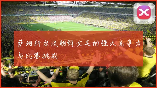 萨姆科尔谈朝鲜女足的强大竞争力与比赛挑战