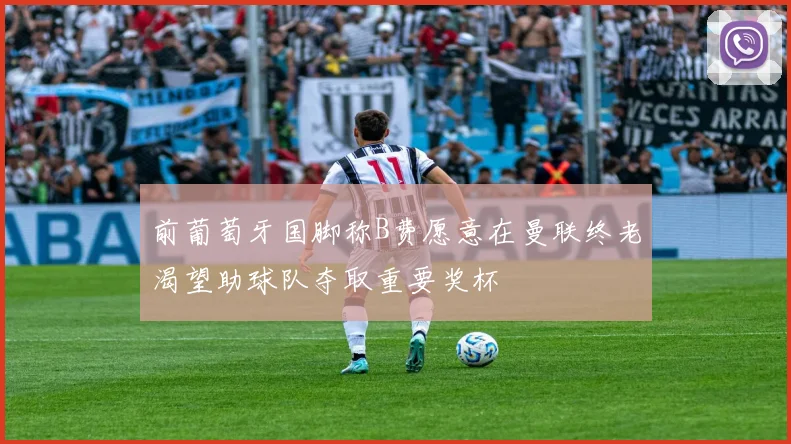 前葡萄牙国脚称B费愿意在曼联终老渴望助球队夺取重要奖杯