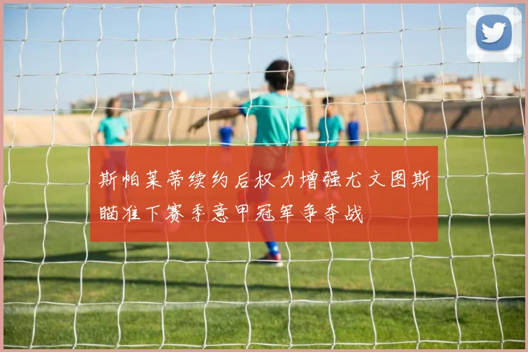 斯帕莱蒂续约后权力增强尤文图斯瞄准下赛季意甲冠军争夺战