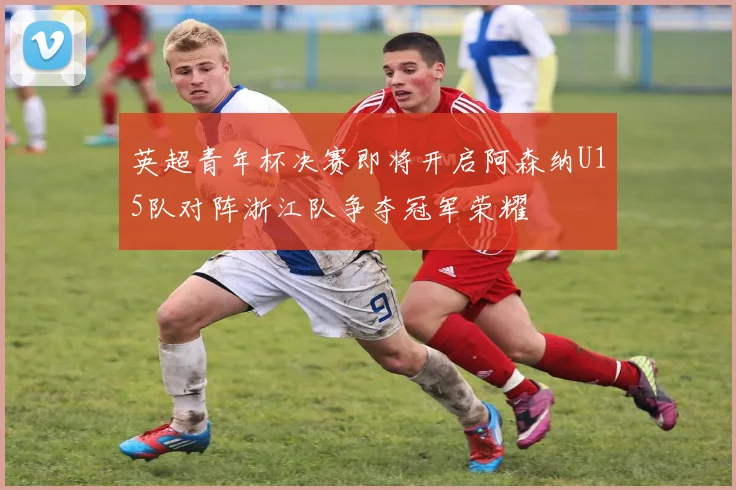 英超青年杯决赛即将开启阿森纳U15队对阵浙江队争夺冠军荣耀