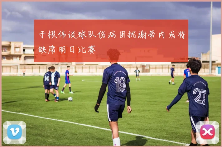 于根伟谈球队伤病困扰谢蒂内或将缺席明日比赛