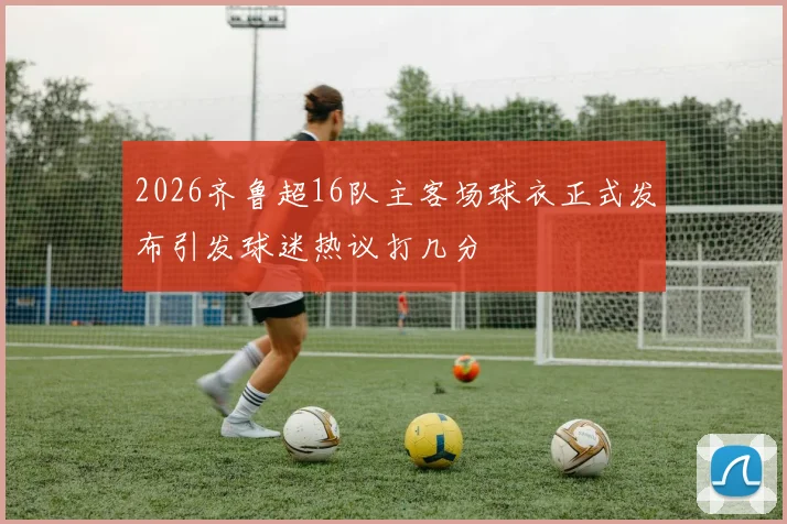 2026齐鲁超16队主客场球衣正式发布引发球迷热议打几分