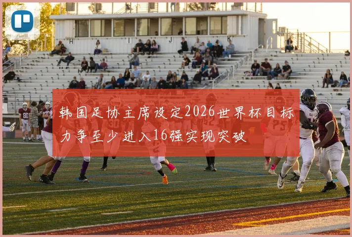 韩国足协主席设定2026世界杯目标力争至少进入16强实现突破