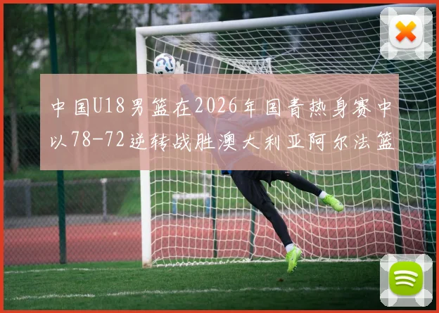 中国U18男篮在2026年国青热身赛中以78-72逆转战胜澳大利亚阿尔法篮球学院