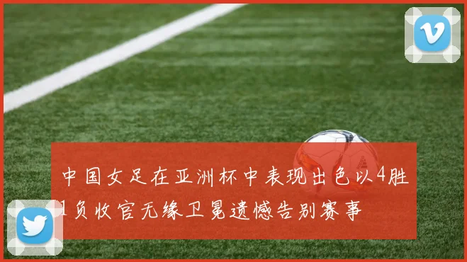 中国女足在亚洲杯中表现出色以4胜1负收官无缘卫冕遗憾告别赛事