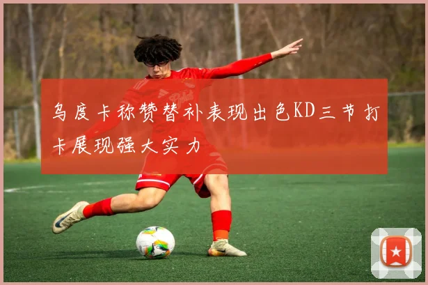 乌度卡称赞替补表现出色KD三节打卡展现强大实力