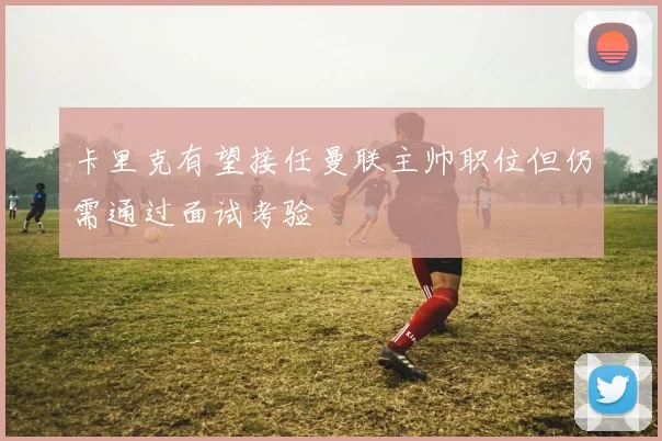 卡里克有望接任曼联主帅职位但仍需通过面试考验