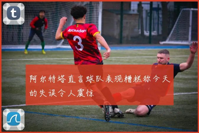 阿尔特塔直言球队表现糟糕称今天的失误令人震惊