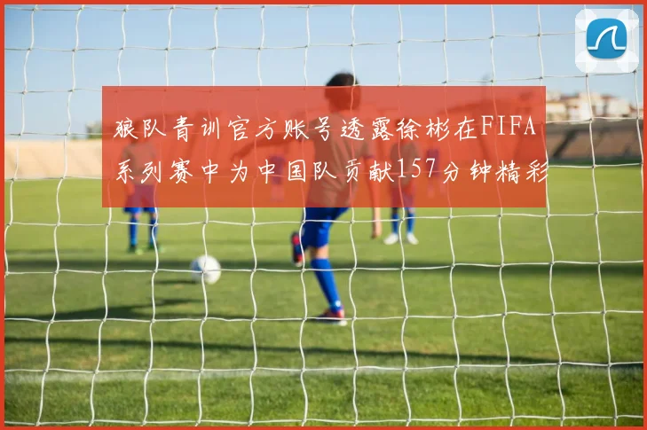 狼队青训官方账号透露徐彬在FIFA系列赛中为中国队贡献157分钟精彩表现