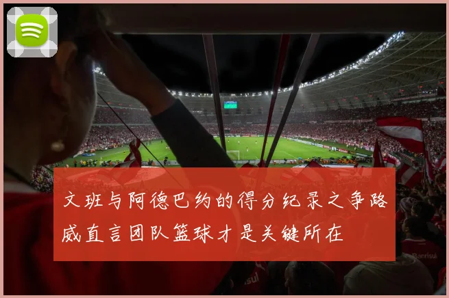 文班与阿德巴约的得分纪录之争路威直言团队篮球才是关键所在