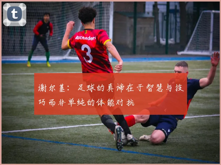 谢尔基：足球的真谛在于智慧与技巧而非单纯的体能对抗