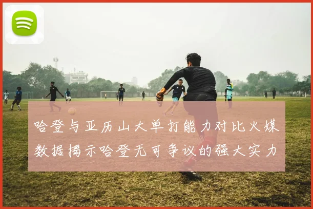 哈登与亚历山大单打能力对比火媒数据揭示哈登无可争议的强大实力